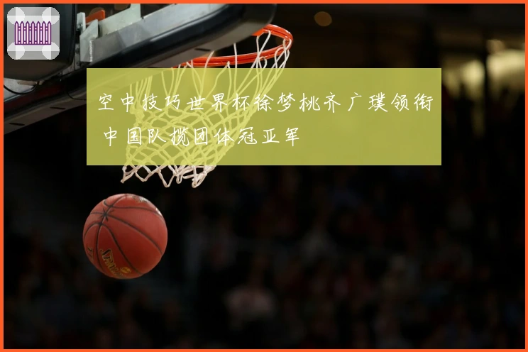 空中技巧世界杯徐梦桃齐广璞领衔 中国队揽团体冠亚军