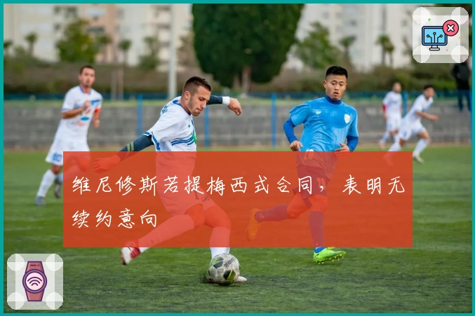 维尼修斯若提梅西式合同，表明无续约意向